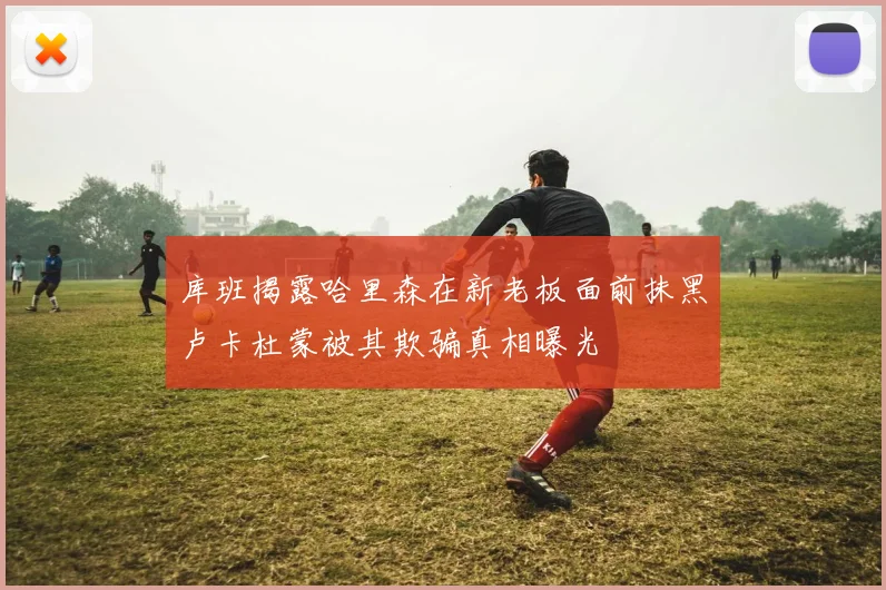库班揭露哈里森在新老板面前抹黑卢卡杜蒙被其欺骗真相曝光