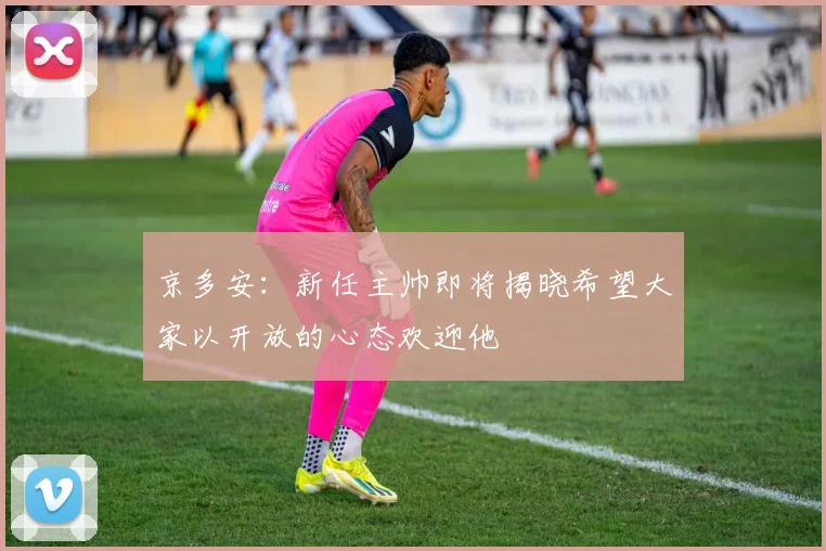 京多安：新任主帅即将揭晓希望大家以开放的心态欢迎他